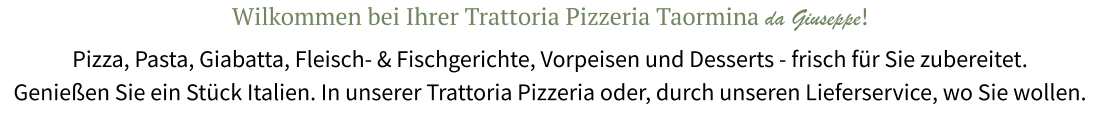 Wilkommen bei Ihrer Trattoria Pizzeria Taormina da Giuseppe! Pizza, Pasta, Giabatta, Fleisch- & Fischgerichte, Vorpeisen und Desserts - frisch für Sie zubereitet. Genießen Sie ein Stück Italien. In unserer Trattoria Pizzeria oder, durch unseren Lieferservice, wo Sie wollen.